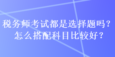 稅務(wù)師考試都是選擇題嗎？怎么搭配科目比較好？