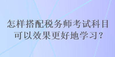 怎樣搭配稅務(wù)師考試科目可以效果更好地學(xué)習(xí)？