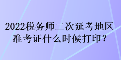 2022稅務(wù)師二次延考地區(qū)準(zhǔn)考證什么時候打印？