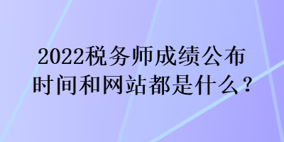 2022稅務師成績公布時間和網(wǎng)站都是什么？