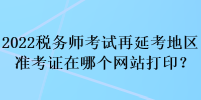 2022稅務(wù)師考試再延考地區(qū)準(zhǔn)考證在哪個(gè)網(wǎng)站打印？