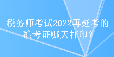 稅務(wù)師考試2022再延考的準(zhǔn)考證哪天打印？