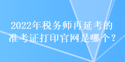 2022年稅務(wù)師再延考的準(zhǔn)考證打印官網(wǎng)是哪個(gè)？