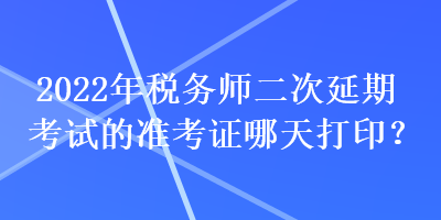 2022年稅務(wù)師二次延期考試的準(zhǔn)考證哪天打印？