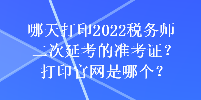 哪天打印2022稅務(wù)師二次延考的準考證？打印官網(wǎng)是哪個？