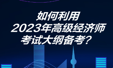 如何利用2023年高級(jí)經(jīng)濟(jì)師考試大綱備考？