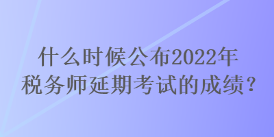 什么時(shí)候公布2022年稅務(wù)師延期考試的成績？