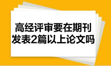 高級經(jīng)濟師評審需要在期刊里發(fā)表2篇以上的論文嗎？