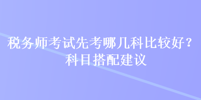 稅務(wù)師考試先考哪幾科比較好？科目搭配建議