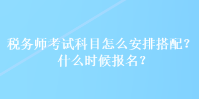 稅務(wù)師考試科目怎么安排搭配？什么時候報名？