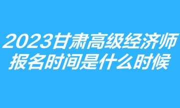 2023甘肅高級經(jīng)濟師報名時間是什么時候？