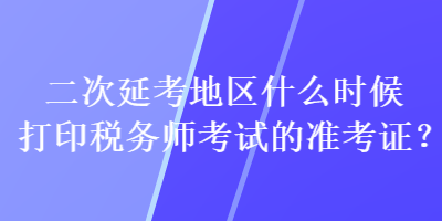 二次延考地區(qū)什么時候打印稅務(wù)師考試的準(zhǔn)考證？