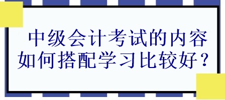 中級會計考試的內容如何搭配學習比較好？