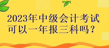 2023年中級會計考試可以一年報三科嗎？