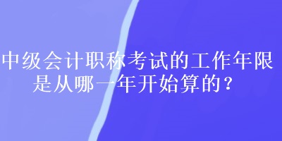 中級會計職稱考試的工作年限是從哪一年開始算的？