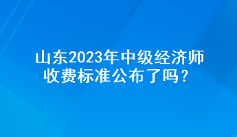 山東2023年中級經(jīng)濟師收費標準公布了嗎？