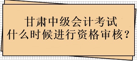 甘肅中級(jí)會(huì)計(jì)考試什么時(shí)候進(jìn)行資格審核？