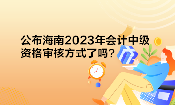 公布海南2023年會計中級資格審核方式了嗎？