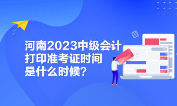 河南2023中級會計打印準考證時間是什么時候？