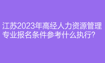 江蘇2023年高經(jīng)人力資源管理專業(yè)報名條件參考什么執(zhí)行？