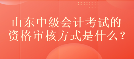 山東中級會計考試的資格審核方式是什么？