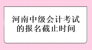 河南中級(jí)會(huì)計(jì)考試的報(bào)名截止時(shí)間在什么時(shí)候？