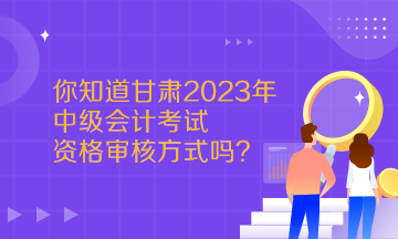  你知道甘肅2023年中級會計考試資格審核方式嗎？