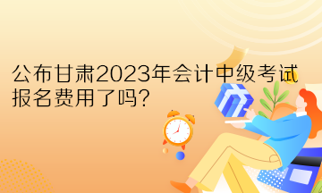 公布甘肅2023年會(huì)計(jì)中級(jí)考試報(bào)名費(fèi)用了嗎？