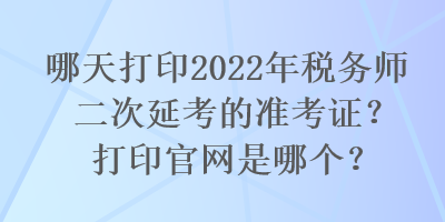 哪天打印2022年稅務(wù)師二次延考的準(zhǔn)考證？打印官網(wǎng)是哪個(gè)？