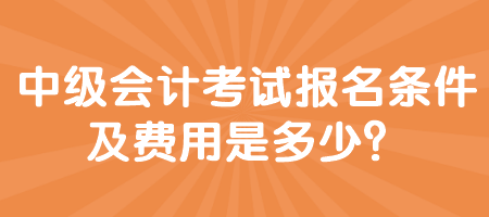 中級會計考試報名條件及費用是多少？