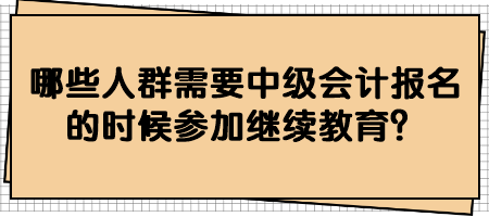 哪些人群需要中級會計報名的時候參加繼續(xù)教育？