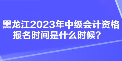 黑龍江2023年中級會計資格報名時間是什么時候？