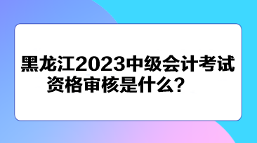 黑龍江2023中級會計考試資格審核是什么？