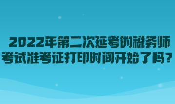 2022年第二次延考的稅務(wù)師考試準(zhǔn)考證打印時(shí)間開始了嗎？