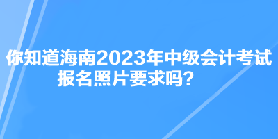 你知道海南2023年中級會計考試報名照片要求嗎？