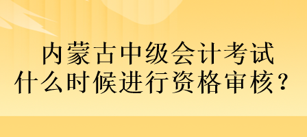 內(nèi)蒙古中級會計考試什么時候進行資格審核？