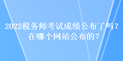 2022稅務(wù)師考試成績公布了嗎？在哪個(gè)網(wǎng)站公布的？