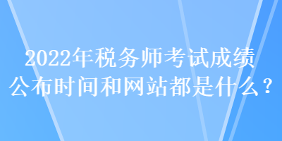 2022年稅務(wù)師考試成績公布時間和網(wǎng)站都是什么？