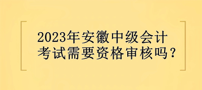 2023年安徽中級會計考試需要資格審核嗎？