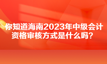 你知道海南2023年中級會計(jì)資格審核方式是什么嗎？