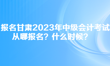 報(bào)名甘肅2023年中級(jí)會(huì)計(jì)考試從哪報(bào)名？什么時(shí)候？