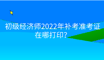 初級(jí)經(jīng)濟(jì)師2022年補(bǔ)考準(zhǔn)考證在哪打印？