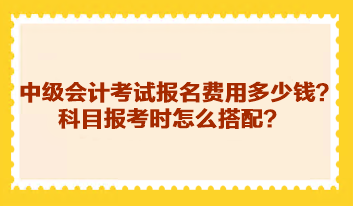 中級會計考試報名費用多少錢？科目報考時怎么搭配？