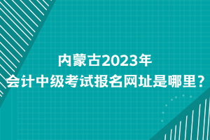 內(nèi)蒙古2023年會(huì)計(jì)中級(jí)考試報(bào)名網(wǎng)址是哪里？