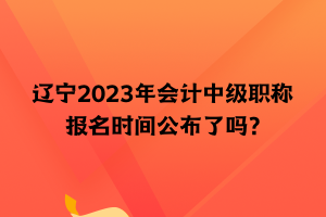 遼寧2023年會(huì)計(jì)中級(jí)職稱報(bào)名時(shí)間公布了嗎？