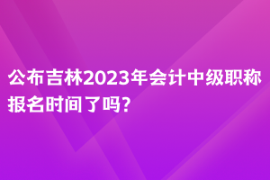 公布吉林2023年會計中級職稱報名時間了嗎？