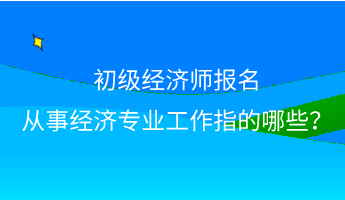 初級(jí)經(jīng)濟(jì)師報(bào)名 從事經(jīng)濟(jì)專業(yè)工作指的哪些？