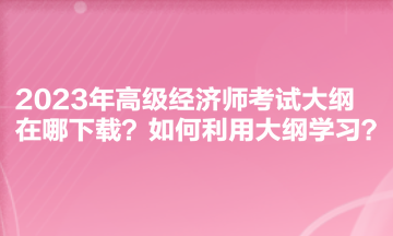 2023年高級經(jīng)濟師考試大綱在哪下載？如何利用大綱學習？