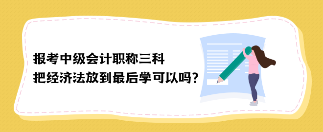 報考中級會計職稱三科 把經(jīng)濟法放到最后學可以嗎？