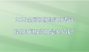 2023全國初級經(jīng)濟師考試報名時間及費用是多少錢？